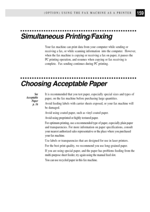 Page 171159(OPTION) USING THE FAX MACHINE AS A PRINTER
Simultaneous Printing/Faxing
Your fax machine can print data from your computer while sending or
receiving a fax, or while scanning information  into the computer.  However,
when the fax machine is copying or receiving a fax on paper, it pauses the
PC printing operation, and resumes when copying or fax receiving is
complete.  Fax sending continues during PC printing.
Choosing Acceptable Paper
It is recommended that you test paper, especially special sizes...