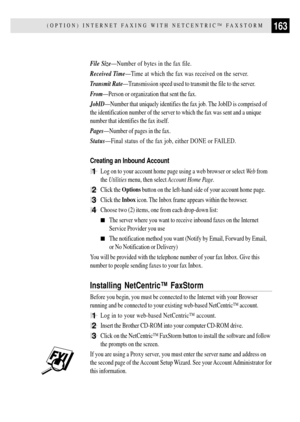 Page 175163(OPTION) INTERNET FAXING WITH NETCENTRICª FAXSTORM
File SizeÑNumber of bytes in the fax file.
Received TimeÑTime at which the fax was received on the server.
Transmit RateÑTransmission speed used to transmit the file to the server.
FromÑPerson or organization that sent the fax.
JobIDÑNumber that uniquely identifies the fax job. The JobID is comprised of
the identification number of the server to which the fax was sent and a unique
number that identifies the fax itself.
PagesÑNumber of pages in the...