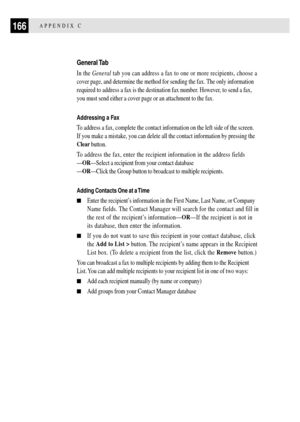 Page 178166APPENDIX C
General Tab
In the General tab you can address a fax to one or more recipients, choose a
cover page, and determine the method for sending the fax. The only information
required to address a fax is the destination fax number. However, to send a fax,
you must send either a cover page or an attachment to the fax.
Addressing a Fax
To address a fax, complete the contact information on the left side of the screen.
If you make a mistake, you can delete all the contact information by pressing the...