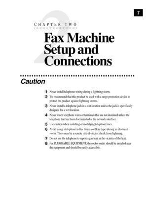 Page 197
2
CHAPTER TWO
Fax Machine
Setup and
Connections
Caution
1Never install telephone wiring during a lightning storm.
2We recommend that this product be used with a surge protection device to
protect the product against lightning storms.
3Never install a telephone jack in a wet location unless the jack is specifically
designed for a wet location.
4Never touch telephone wires or terminals that are not insulated unless the
telephone line has been disconnected at the network interface.
5Use caution when...
