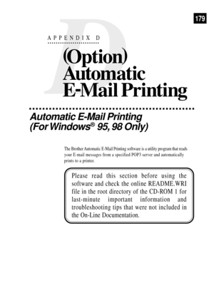 Page 191D
APPENDIX D
(
Option)
Automatic
E-
Mail Printing
Automatic E-Mail Printing
(For Windows
¨ 95, 98 Only)
The Brother Automatic E-Mail Printing software is a utility program that reads
your E-mail messages from a specified POP3 server and automatically
prints to a printer.
Please read this section before using the
software and check the online README.WRI
file in the root directory of the CD-ROM 1 for
last-minute important information and
troubleshooting tips that were not included in
the On-Line...