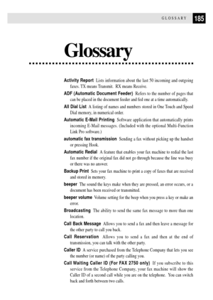 Page 197185GLOSSARY
Glossary
Activity Report  Lists information about the last 50 incoming and outgoing
faxes. TX means Transmit.  RX means Receive.
ADF (Automatic Document Feeder)  Refers to the number of pages that
can be placed in the document feeder and fed one at a time automatically.
All Dial List  A listing of names and numbers stored in One Touch and Speed
Dial memory, in numerical order.
Automatic E-Mail Printing  Software application that automatically prints
incoming E-Mail messages. (Included with...