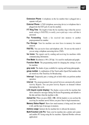 Page 199187GLOSSARY
Extension Phone  A telephone on the fax number that is plugged into a
separate wall jack.
External Phone  A TAD (telephone answering device) or telephone that is
plugged into the EXT jack of your fax machine.
F/T Ring Time  The length of time the fax machine rings (when the answer
mode setting is FAX/TEL) to notify you to pick up a voice call that it
answered.
Fax Forwarding  Sends a fax received into memory to another
preprogrammed fax number.
Fax Storage  Your fax machine can store faxes in...