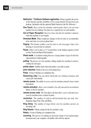 Page 200188GLOSSARY
NetCentricª FaxStorm Software application  Brings together the power
of the Internet and the reliability of Fax using Internet Faxing from your
desktop. (Included with the optional Multi-Function Link Pro Software.)
One Touch  Keys on the fax machine control panel where you can store
numbers for easy dialing. You must use a separate key for each number.
Out of Paper Reception  Receives faxes into the fax machineÕs memory
when the machine is out of paper.
Overseas Mode  Makes temporary changes...