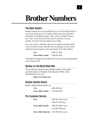 Page 3Brother Numbers
Fax-Back System
Brother Customer Service has installed an easy-to-use Fax-Back System, so
you can get instant answers to common technical questions and product
information for all Brother products. This system is available 24 hours a
day, 7 days a week. You can use the system to send faxes to any fax
machine, not just the one from which you are calling.
If you canÕt resolve a difficulty with your fax machine using this manual,
call our Fax-Back System, and follow the voice prompts to...