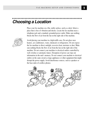 Page 219FAX MACHINE SETUP AND CONNECTIONS
Choosing a Location
Place your fax machine on a flat, stable surface, such as a desk. Select a
place that is free of vibration and shocks. Locate the fax machine near a
telephone jack and a standard, grounded power outlet. Make sure nothing
blocks the flow of air from the fan on the right side of the machine.
Avoid placing your machine in a high-traffic area. Do not place near
heaters, air conditioners, water, chemicals or refrigerators. Do not expose
the fax machine to...