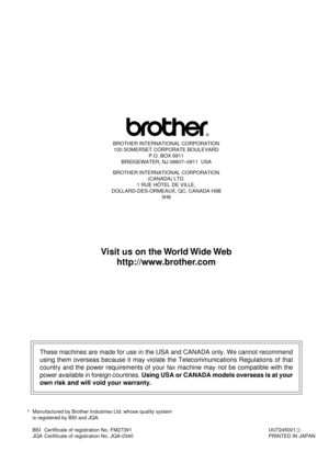 Page 207BROTHER INTERNATIONAL CORPORATION
100 SOMERSET CORPORATE BOULEVARD
P.O. BOX 6911
BRIDGEWATER, NJ 08807Ð0911  USA
BROTHER INTERNATIONAL CORPORATION
(CANADA) LTD.
1 RUE HïTEL DE VILLE,
DOLLARD-DES-ORMEAUX, QC, CANADA H9B
3H6
These machines are made for use in the USA and CANADA only. We cannot recommend
using them overseas because it may violate the Telecommunications Regulations of that
country and the power requirements of your fax machine may not be compatible with the
power available in foreign...