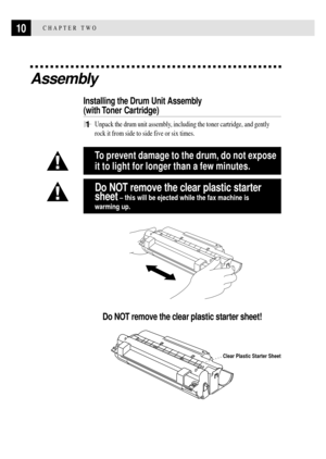 Page 2210CHAPTER TWO
Assembly
Installing the Drum Unit Assembly
(with Toner  Cartridge)
1Unpack the drum unit assembly, including the toner cartridge, and gently
rock it from side to side five or six times.
To prevent damage to the drum, do not expose
it to light for longer than a few minutes.
Do NOT remove the clear plastic starter
sheet
 Ð this will be ejected while the fax machine is
warming up.
Do NOT remove the clear plastic starter sheet!
Clear Plastic Starter Sheet 