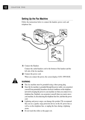 Page 2412CHAPTER TWO
Setting Up the Fax Machine
Follow the instructions below to connect the handset, power cord, and
telephone line.
LINE
EXT.
1Connect the Handset.
Connect the curled handset cord to the bottom of the handset and the
left side of the fax machine.
2Connect the power cord.
When you connect the power, the screen displays 01/01 1999 00:00.
WARNING
nThis fax machine must be grounded using a three-prong plug.
nSince the fax machine is grounded through the power outlet, you can protect
yourself from...