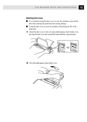Page 2715FAX MACHINE SETUP AND CONNECTIONS
Attaching Dust Cover
nIt is essential to keep the dust cover on your fax machine to prevent the
dust from entering the print head and causing damage.
nUsing the dust cover on your fax machine will prolong the life of the
drum unit.
1Attach the dust cover to the now open multi-purpose sheet feeder cover,
pressing the dust cover sides around the feeder until they snap into place.
2  Close the multi-purpose sheet feeder cover.
       