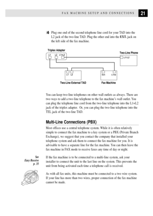 Page 3321FAX MACHINE SETUP AND CONNECTIONS
4Plug one end of the second telephone line cord for your TAD into the
L2 jack of the two-line TAD. Plug the other end into the EXT. jack on
the left side of the fax machine.
Triplex Adapter
Two-Line Phone
Two-Line External TAD Fax Machine
You can keep two-line telephones on other wall outlets as always. There are
two ways to add a two-line telephone to the fax machineÕs wall outlet. You
can plug the telephone line cord from the two-line telephone into the L1+L2
jack of...