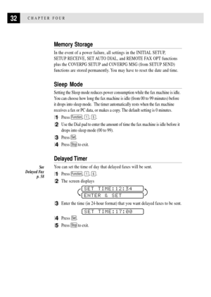 Page 4432CHAPTER FOUR
Memory Storage
In the event of a power failure, all settings in the INITIAL SETUP,
SETUP RECEIVE, SET AUTO DIAL, and REMOTE FAX OPT functions
plus the COVERPG SETUP and COVERPG MSG (from SETUP SEND)
functions are stored permanently. You may have to reset the date and time.
Sleep Mode
Setting the Sleep mode reduces power consumption while the fax machine is idle.
You can choose how long the fax machine is idle (from 00 to 99 minutes) before
it drops into sleep mode.  The timer automatically...