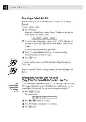 Page 5442CHAPTER FIVE
Canceling a Scheduled Job
You can cancel tasks youÕve scheduled, such as Delayed Fax or Polling
Transmit.
If the fax machine is idle,
1Press Function, 4.
Any waiting jobs will appear on the display. If no jobs are waiting, the
screen displays NO JOB WAITING.
4.REMAINING JOBS
2If you have more than two jobs waiting, use  or  to select the job
you want to cancel. Press 
Set when the screen displays your selection.
ÑORÑ
If you have only one job waiting, go to Step 3.
3Press 1 to...