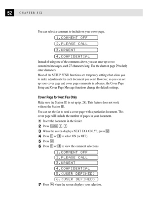 Page 6452CHAPTER SIX
You can select a comment to include on your cover page.
1.COMMENT OFF
2.PLEASE CALL
3.URGENT
4.CONFIDENTIAL
Instead of using one of the comments above, you can enter up to two
customized messages, each 27 characters long. Use the chart on page 29 to help
enter characters.
Most of the SETUP SEND functions are temporary settings that allow you
to make adjustments for each document you send. However, so you can set
up your cover page and cover page comments in advance, the Cover Page
Setup and...