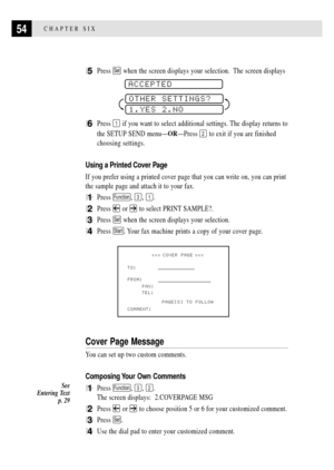 Page 6654CHAPTER SIX
5Press Set when the screen displays your selection.  The screen displays
 
ACCEPTED
OTHER SETTINGS?
1.YES 2.NO
6Press 1 if you want to select additional settings. The display returns to
the SETUP SEND menuÑORÑPress 
2 to exit if you are finished
choosing settings.
Using a Printed Cover Page
If you prefer using a printed cover page that you can write on, you can print
the sample page and attach it to your fax.
1Press Function, 3, 1.
2Press  or  to select PRINT SAMPLE?.
3Press Set when the...