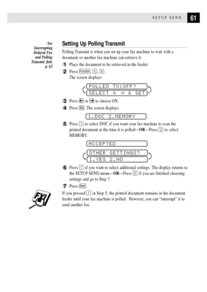 Page 7361SETUP SEND
Setting Up Polling Transmit
Polling Transmit is when you set up your fax machine to wait with a
document so another fax machine can retrieve it.
1Place the document to be retrieved in the feeder.
2Press Function, 3, 8.
The screen displays
POLLED TX:OFF?
SELECT  & SET
3Press  or  to choose ON.
4Press Set. The screen displays
1.DOC 2.MEMORY
5Press 1 to select DOC if you want your fax machine to scan the
printed document at the time it is polledÑORÑPress 
2 to select
MEMORY.
 
ACCEPTED
OTHER...