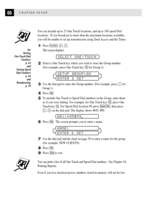 Page 7866CHAPTER SEVEN
You can include up to 23 One Touch locations, and up to 100 speed Dial
locations.  If you broadcast to more than the maximum locations available,
you will be unable to set up transmissions using Dual Access and the Timer.
1Press Function, 6, 3.
The screen displays
              
SELECT ONE-TOUCH
2Select a One Touch key where you wish to store the Group number.
(For example, press One Touch key 
02 for Group 1).
          
SETUP GROUP:GO
ENTER & SET
3Use the dial pad to enter the Group...