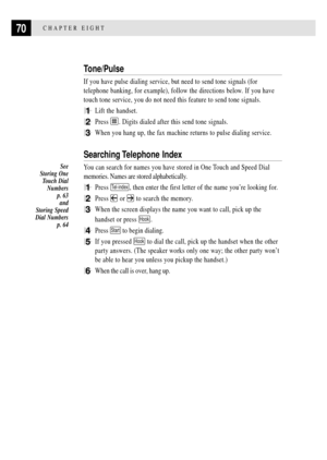 Page 8270CHAPTER EIGHT
Tone/Pulse
If you have pulse dialing service, but need to send tone signals (for
telephone banking, for example), follow the directions below. If you have
touch tone service, you do not need this feature to send tone signals.
1Lift the handset.
2Press . Digits dialed after this send tone signals.
3When you hang up, the fax machine returns to pulse dialing service.
Searching Telephone  Index
You can search for names you have stored in One Touch and Speed Dial
memories. Names are stored...