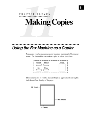 Page 9381
11
CHAPTER ELEVEN
Making Copies
Using the Fax Machine as a Copier
You can use your fax machine as a copy machine, making up to 99 copies at
a time.  The fax machine can stack the copies or collate (sort) them.
Copy
Photo Enlarge
SortReduce
The scannable area of your fax machine begins at approximately one-eighth
inch (4 mm) from the edge of the paper.
Not Printable
1/8  (4 mm) 1/8  (4 mm) 