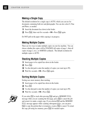 Page 9482CHAPTER ELEVEN
Making a Single Copy
The default resolution for a single copy is AUTO, which you can use for
documents containing both text and photographs. You can also select S. Fine
and Photo, as needed.
1Insert the document face down in the feeder.
2Press Copy, then wait five secondsÑORÑPress Copy again.
Do NOT pull on the paper while copying is in progress.
Making Multiple Copies
There are two ways to make multiple copies on your fax machine.  You can
choose whether the copies will be STACKED (all...