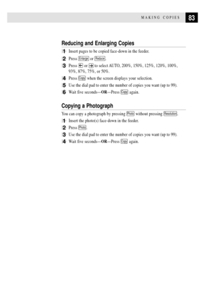 Page 9583MAKING COPIES
Reducing and Enlarging Copies
1Insert pages to be copied face-down in the feeder.
2Press Enlarge or Reduce.
3Press  or  to select AUTO, 200%, 150%, 125%, 120%, 100%,
93%, 87%, 75%, or 50%.
4Press Copy when the screen displays your selection.
5Use the dial pad to enter the number of copies you want (up to 99).
6Wait five secondsÑORÑPress Copy again.
Copying a Photograph
You can copy a photograph by pressing Photo without pressing Resolution.
1Insert the photo(s) face-down in the feeder....