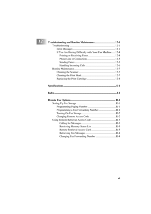 Page 13 
   
 
xi
 
T7BASE-US-FM5.5 
12
 
Troubleshooting and Routine Maintenance ............................... 12-1 
Troubleshooting ....................................................................... 12-1
Error Messages .................................................................. 12-1
If You Are Having Difficulty with Your Fax Machine..... 12-4
Printing or Receiving Faxes .......................................... 12-4
Phone Line or Connections ........................................... 12-5...