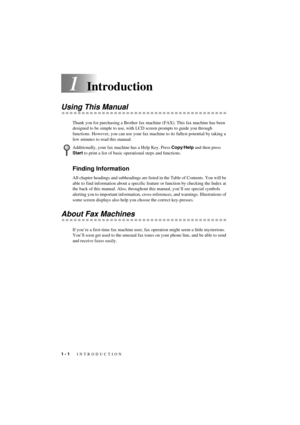 Page 14 
1 - 1
 
   INTRODUCTION
 
T7BASE-US-FM5.5 
1
 
Introduction 
Using This Manual 
Thank you for purchasing a Brother fax machine (FAX). This fax machine has been 
designed to be simple to use, with LCD screen prompts to guide you through 
functions. However, you can use your fax machine to its fullest potential by taking a 
few minutes to read this manual. 
Finding Information  
All chapter headings and subheadings are listed in the Table of Contents. You will be 
able to find information about a...