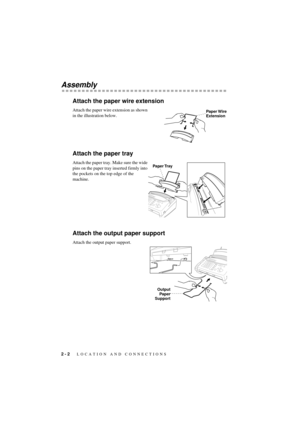 Page 18 
2 - 2
 
   LOCATION AND CONNECTIONS
 
T7BASE-US-FM5.5 
Assembly 
Attach the paper wire extension 
Attach the paper wire extension as shown 
in the illustration below. 
Attach the paper tray 
Attach the paper tray. Make sure the wide 
pins on the paper tray inserted firmly into 
the pockets on the top edge of the 
machine. 
Attach the output paper support 
Attach the output paper support.
Paper Wire
Extension
Paper Tray
Output
Paper
Support 