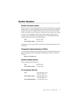 Page 3i
 
T7BASE-US-FM5.5 
Brother Numbers 
Brother fax-back system 
Brother Customer Service has installed an easy-to-use fax-back system, so you can get 
instant answers to common technical questions and product information for all Brother 
products. This system is available 24 hours a day, 7 days a week. You can use the 
system to send faxes to any fax machine, not just the one from which you are calling.
If you canÕt resolve difficulty with your fax machine using this manual, call our 
fax-back system, and...
