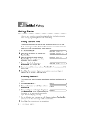 Page 304 - 1   INITIAL SETUP
T7BASE-US-FM5.5
4Initial Setup
Getting Started
After you have assembled your machine using the Brother StartCard, continue the 
initial setup by programming the rest of the initial settings.
Setting Date and Time
Your fax machine displays the date and time, and prints it on every fax you send.
In the event of a power failure, the fax machine maintains date and time information 
for up to two hours. All other settings remain unaffected.
1Press Function/Set, 1, 1. 
2Enter the last two...