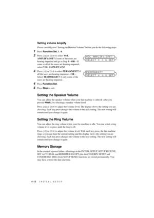 Page 344 - 5   INITIAL SETUP
T7BASE-US-FM5.5
Setting Volume Amplify 
Please carefully read ÒSetting the Handset VolumeÓ before you do the following steps:
1Press Function/Set, 1, 4.
2Press   or   to select VOL 
AMPLIFY:OFF? if none of the users are 
hearing-impaired and go to Step 4ÑORÑIf 
some or all of the users are hearing-impaired, 
select VOL AMPLIFY:ON?
3Press   or   to select PERMANENT? if 
all the users are hearing-impairedÑORÑ
Select TEMPORARY? if only some of the 
users are hearing-impaired..
4Press...