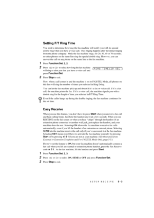 Page 37SETUP RECEIVE   5 - 3
T7BASE-US-FM5.5
Setting F/T Ring Time
You need to determine how long the fax machine will notify you with its special 
double ring when you have a voice call.  This ringing happens after the initial ringing 
from the phone company.  Only the fax machine rings, for 20, 30, 40 or 70 seconds; 
no other phones on the same line ring the special double ring. However, you can 
answer the call on any phone on the same line as the fax machine.
1Press Function/Set, 2, 2.
2Press   or   to...