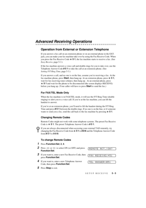 Page 39SETUP RECEIVE   5 - 5
T7BASE-US-FM5.5
Advanced Receiving Operations
Operation from External or Extension Telephone
If you answer a fax call on an extension phone or on an external phone in the EXT. 
jack, you can make your fax machine take over by using the Fax Receive Code. When 
you press the Fax Receive Code   5 1, the fax machine starts to receive a fax. (See 
Easy Receive, page 5-3.)
If the fax machine answers a voice call and double-rings for you to take over, use the 
Telephone Answer Code # 5 1...