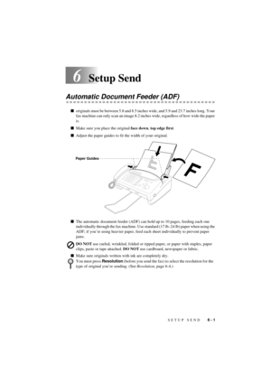Page 41SETUP SEND   6 - 1
T7BASE-US-FM5.5
6Setup Send
Automatic Document Feeder (ADF)
noriginals must be between 5.8 and 8.5 inches wide, and 5.9 and 23.7 inches long. Your 
fax machine can only scan an image 8.2 inches wide, regardless of how wide the paper 
is.
nMake sure you place the original face down, top edge first.
nAdjust the paper guides to fit the width of your original.
nThe automatic document feeder (ADF) can hold up to 10 pages, feeding each one 
individually through the fax machine. Use standard...