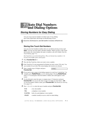 Page 47AUTO DIAL NUMBERS AND DIALING OPTIONS   7 - 1
T7BASE-US-FM5.5
7
Auto Dial Numbers 
and Dialing Options
Storing Numbers for Easy Dialing
You can set up your fax machine to do three types of easy dialing: 
One Touch, Speed Dial, and Groups for Broadcasting of faxes.
Storing One Touch Dial Numbers
You can store four fax/phone numbers that you can dial by pressing one key (and 
Start). You also can store names with these numbers. When you press a One Touch 
dial location, the screen displays the name or...