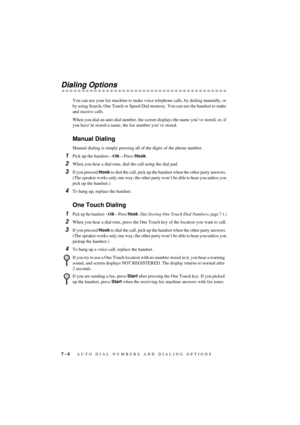 Page 507 - 4   AUTO DIAL NUMBERS AND DIALING OPTIONS
T7BASE-US-FM5.5
Dialing Options
You can use your fax machine to make voice telephone calls, by dialing manually, or 
by using Search, One Touch or Speed Dial memory. You can use the handset to make 
and receive calls.
When you dial an auto dial number, the screen displays the name youÕve stored, or, if 
you haveÕnt stored a name, the fax number youÕve stored.
Manual Dialing
Manual dialing is simply pressing all of the digits of the phone number. 
1Pick up the...