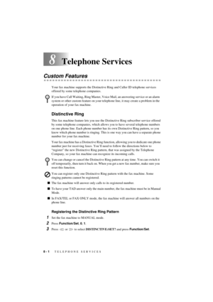 Page 548 - 1   TELEPHONE SERVICES
T7BASE-US-FM5.5
8Telephone Services
Custom Features
Your fax machine supports the Distinctive Ring and Caller ID telephone services 
offered by some telephone companies.
Distinctive Ring
This fax machine feature lets you use the Distinctive Ring subscriber service offered 
by some telephone companies, which allows you to have several telephone numbers 
on one phone line. Each phone number has its own Distinctive Ring pattern, so you 
know which phone number is ringing. This is...
