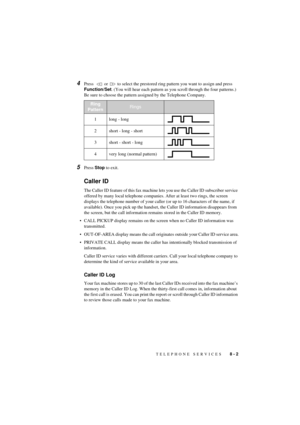 Page 55TELEPHONE SERVICES   8 - 2
T7BASE-US-FM5.5
4Press    or   to select the prestored ring pattern you want to assign and press 
Function/Set. (You will hear each pattern as you scroll through the four patterns.) 
Be sure to choose the pattern assigned by the Telephone Company.
5Press Stop to exit.
Caller ID
The Caller ID feature of this fax machine lets you use the Caller ID subscriber service 
offered by many local telephone companies. After at least two rings, the screen 
displays the telephone number of...