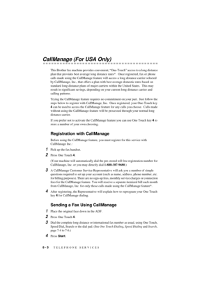 Page 588 - 5   TELEPHONE SERVICES
T7BASE-US-FM5.5
CallManage (For USA Only)
This Brother fax machine provides convenient, ÒOne-TouchÓ access to a long distance 
plan that provides best average long distance rates*.  Once registered, fax or phone 
calls made using the CallManage feature will access a long distance carrier selected 
by CallManage, Inc., that offers a plan with best average domestic rates based on 
standard long distance plans of major carriers within the United States.  This may 
result in...