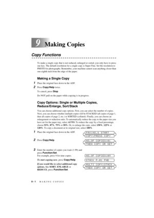 Page 609 - 1   MAKING COPIES
T7BASE-US-FM5.5
9Making Copies
Copy Functions
To make a single copy that is not reduced, enlarged or sorted, you only have to press 
one key. The default resolution for a single copy is Super Fine. Set the resolution to 
PHOTO for photographs. Remember, your machine cannot scan anything closer than 
one-eighth inch from the edge of the paper. 
Making a Single Copy
1Place the original face down in the ADF.
2Press Copy/Help twice.
To cancel, press Stop.
Do NOT pull on the paper while...