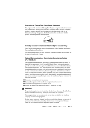 Page 65IMPORTANT INFORMATION   11 - 2
T7BASE-US-FM5.5
International Energy Star Compliance Statement
The purpose of the International Energy Star Program is to promote the development 
and popularization of energy-efficient office equipment, which includes computers, 
monitors, printers, facsimile receivers and copy machines world-wide. As an 
International Energy Star partner, Brother Industries, Ltd. has decided that this 
product meets the guideline of the program.
Industry Canada Compliance Statement (For...