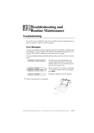 Page 67TROUBLESHOOTING AND ROUTINE MAINTENANCE    12 - 1
T7BASE-US-FM5.5
12
Troubleshooting and 
Routine Maintenance
Troubleshooting
If you canÕt resolve a difficulty with your fax machine using this manual, please see 
page i for Brother Numbers to call for assistance.
Error Messages
You may occasionally encounter a difficulty with your fax machine or telephone line. 
If this happens, your fax machine often identifies the problem and displays an error 
message. The list below explains the most common error...