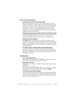 Page 71TROUBLESHOOTING AND ROUTINE MAINTENANCE    12 - 5
T7BASE-US-FM5.5
Phone Line or Connections
Fax Machine Does Not Answer When Called
Make sure the fax machine is in the correct receiving mode for your setup 
(either FAX, FAX/TEL or TAD). Check for dial tone. If possible, call your fax 
machine to hear it answer. If there is still no answer, check the telephone line 
cord connection. (See Connecting the Machine, page 2-4 and Connect the 
telephone line.)  Connect a standard telephone handset to the fax...