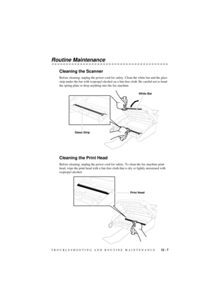 Page 73TROUBLESHOOTING AND ROUTINE MAINTENANCE    12 - 7
T7BASE-US-FM5.5
Routine Maintenance
Cleaning the Scanner
Before cleaning, unplug the power cord for safety. Clean the white bar and the glass 
strip under the bar with isopropyl alcohol on a lint-free cloth. Be careful not to bend 
the spring plate or drop anything into the fax machine.
Cleaning the Print Head
Before cleaning, unplug the power cord for safety. To clean the fax machine print 
head, wipe the print head with a lint-free cloth that is dry or...