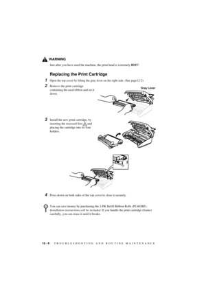 Page 7412 - 8   TROUBLESHOOTING AND ROUTINE MAINTENANCE
T7BASE-US-FM5.5
WARNING
Just after you have used the machine, the print head is extremely HOT!
Replacing the Print Cartridge
1Open the top cover by lifting the gray lever on the right side. (See page12-2)
2Remove the print cartridge 
containing the used ribbon and set it 
down.
3Install the new print cartridge, by 
inserting the recessed first and 
placing the cartridge into its four 
holders.
4Press down on both sides of the top cover to close it...