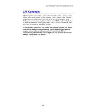 Page 101CHAPTER 9 LAT NETWORK CONFIGURATION
9-2
LAT Concepts
A Brother printer server will be a node on the network that offers a printing service
to other nodes on the network. A node is simply a device, such as a host computer,
terminal server, or print server. Every node on the network has a unique name,
Brother print servers are pre-configured with the name BRN_ followed by the last
six digits of the Ethernet address (for example, BRN_310107). Brother NC-2000
series print servers use the name BRO_xxxxxx.
To...