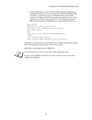 Page 103CHAPTER 9 LAT NETWORK CONFIGURATION
9-4
2.
 Use the VMS editor to create a text file with the necessary configuration
commands (alternatively, you may edit the file LAT$SYSTARTUP.COM
for VMS 5.5-x and later systems or LTLOAD.COM for earlier VMS
systems). For instance, the following sample command file creates a queue
named XJ on LAT port 33 for a print server with a default node name of
BRN_310107 using the LATSYM processor and the default VMS form:
$MCR LATCP
CREATE PORT LTA33:/APPLICATION
SET PORT...