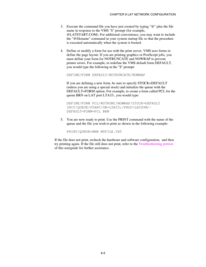 Page 104CHAPTER 9 LAT NETWORK CONFIGURATION
9-5
3.
 Execute the command file you have just created by typing @ plus the file
name in response to the VMS $ prompt (for example,
@LATSTART.COM). For additional convenience, you may want to include
the @filename command in your system startup file so that the procedure
is executed automatically when the system is booted.
4.
 Define or modify a form for use with the print server. VMS uses forms to
define the page layout. If you are printing graphics or PostScript...