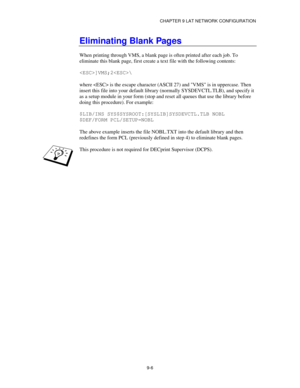 Page 105CHAPTER 9 LAT NETWORK CONFIGURATION
9-6
Eliminating Blank Pages
When printing through VMS, a blank page is often printed after each job. To
eliminate this blank page, first create a text file with the following contents:
]VMS;2\
where  is the escape character (ASCII 27) and VMS is in uppercase. Then
insert this file into your default library (normally SYSDEVCTL.TLB), and specify it
as a setup module in your form (stop and reset all queues that use the library before
doing this procedure). For example:...