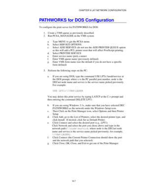 Page 106CHAPTER 9 LAT NETWORK CONFIGURATION
9-7
PATHWORKS for DOS Configuration
To configure the print server for PATHWORKS for DOS:
1.
 Create a VMS queue as previously described.
2.
 Run PCSA_MANAGER on the VMS system
a.
 Type MENU to get the PCSA menu.
b.
 Select SERVICE OPTIONS
c.
 Select ADD SERVICE (do not use the ADD PRINTER QUEUE option
as this will add a PCL printer reset that will affect PostScript printing.
d.
 Select PRINTER SERVICE
e.
 Enter service name (pick a name)
f.
 Enter VMS queue name...